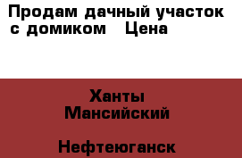 Продам дачный участок с домиком › Цена ­ 850 000 - Ханты-Мансийский, Нефтеюганск г. Недвижимость » Земельные участки продажа   